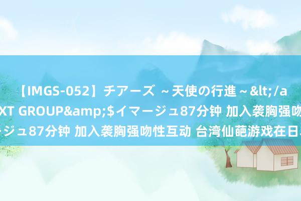 【IMGS-052】チアーズ ~天使の行進~</a>2015-09-17NEXT GROUP&$イマージュ87分钟 加入袭胸强吻性互动 台湾仙葩游戏在日本受接待