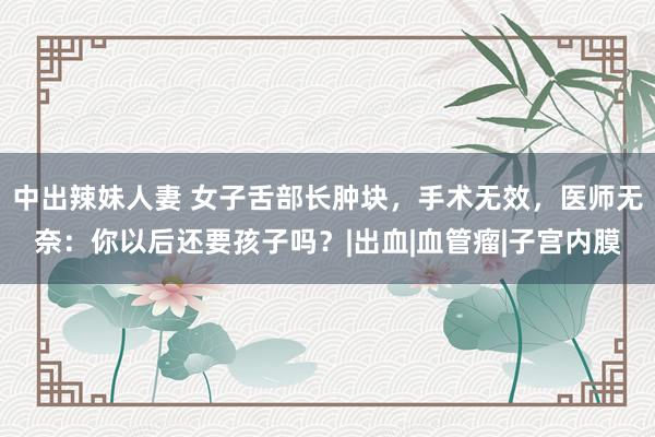中出辣妹人妻 女子舌部长肿块,手术无效,医师无奈:你以后还要孩子吗?|出血|血管瘤|子宫内膜