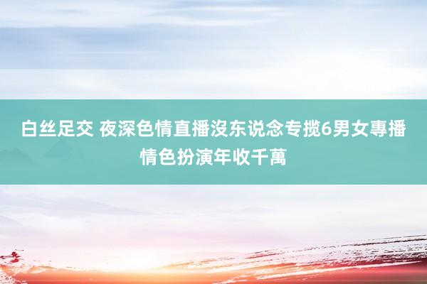 白丝足交 夜深色情直播沒东说念专揽 6男女專播情色扮演年收千萬