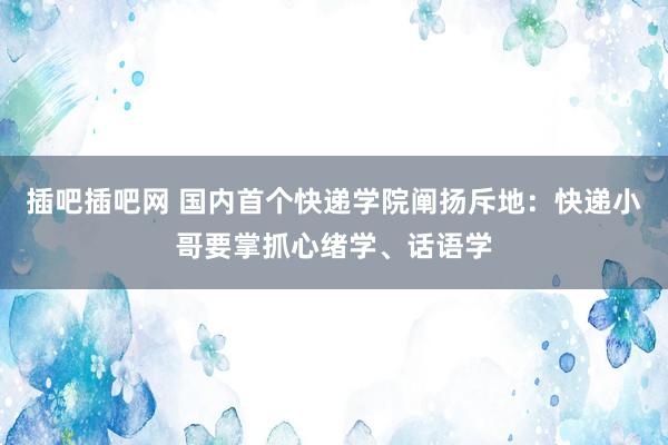 插吧插吧网 国内首个快递学院阐扬斥地:快递小哥要掌抓心绪学、话语学