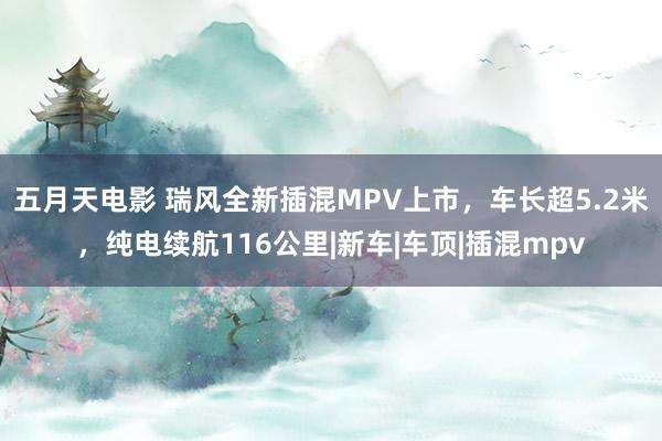 五月天电影 瑞风全新插混MPV上市,车长超5.2米,纯电续航116公里|新车|车顶|插混mpv