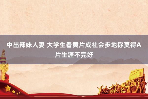中出辣妹人妻 大学生看黄片成社会步地 称莫得A片生涯不完好