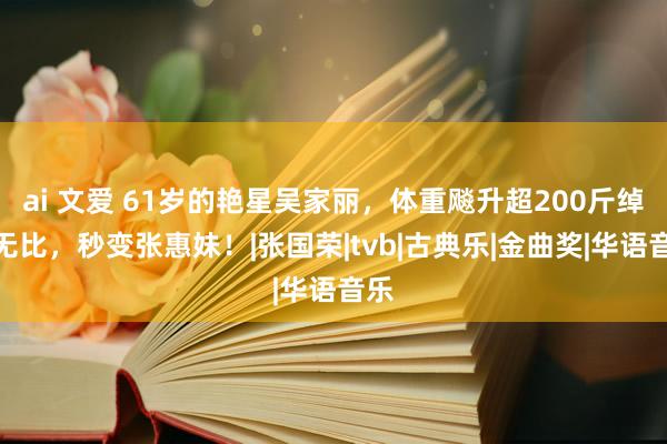 ai 文爱 61岁的艳星吴家丽,体重飚升超200斤绰约无比,秒变张惠妹!|张国荣|tvb|古典乐|金曲奖|华语音乐
