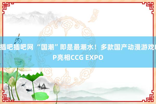 插吧插吧网 “国潮”即是最潮水!多款国产动漫游戏IP亮相CCG EXPO