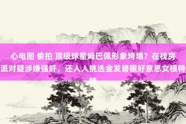 心电图 偷拍 顶级球星姆巴佩形象垮塌?在栈房派对疑涉嫌强奸,还人人挑选金发碧眼好意思女模特