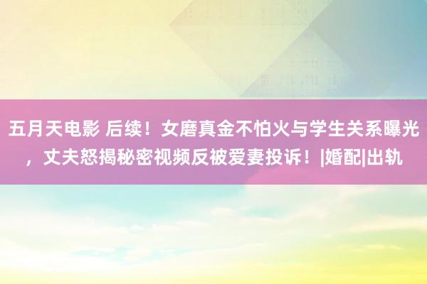 五月天电影 后续!女磨真金不怕火与学生关系曝光,丈夫怒揭秘密视频反被爱妻投诉!|婚配|出轨