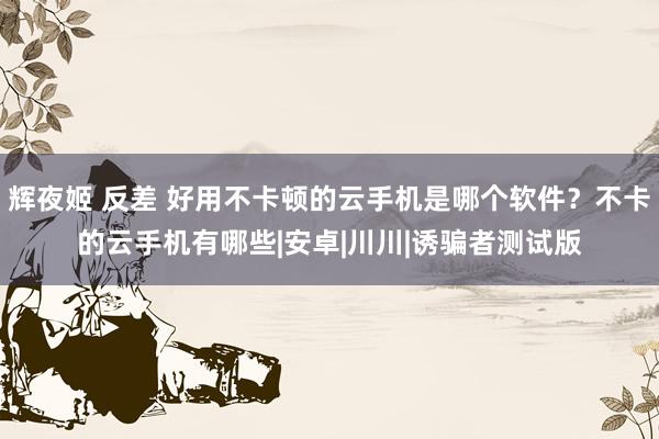辉夜姬 反差 好用不卡顿的云手机是哪个软件?不卡的云手机有哪些|安卓|川川|诱骗者测试版