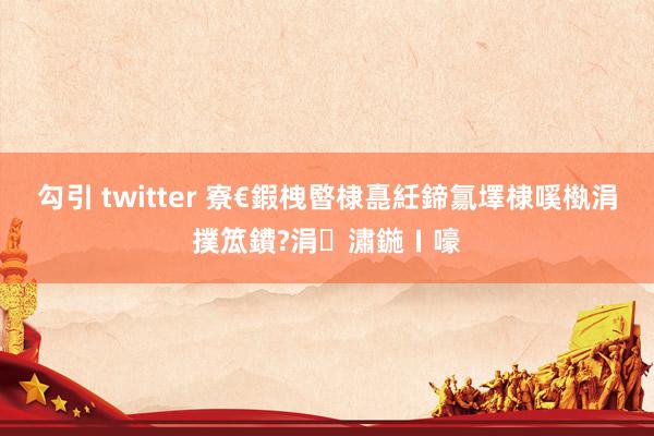 勾引 twitter 寮€鍜栧暋棣嗭紝鍗氱墿棣嗘槸涓撲笟鐨?涓潚鍦ㄧ嚎