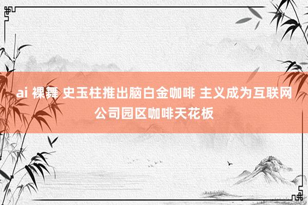 ai 裸舞 史玉柱推出脑白金咖啡 主义成为互联网公司园区咖啡天花板