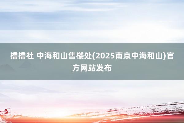 撸撸社 中海和山售楼处(2025南京中海和山)官方网站发布
