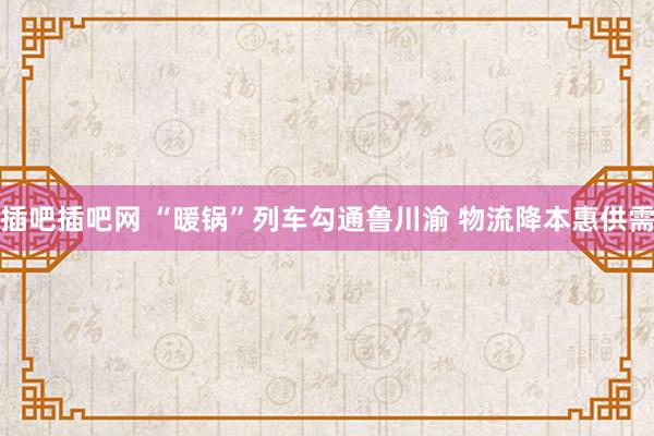 插吧插吧网 “暖锅”列车勾通鲁川渝 物流降本惠供需