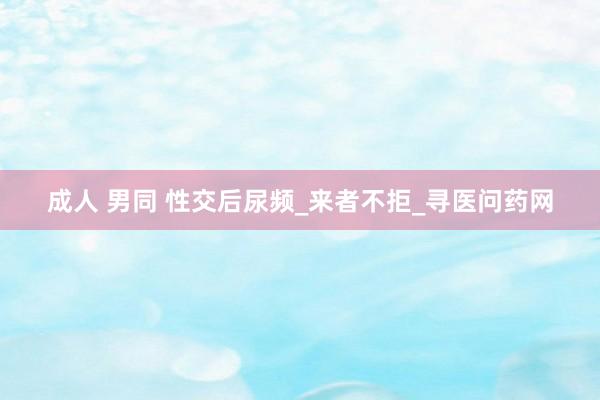 成人 男同 性交后尿频_来者不拒_寻医问药网