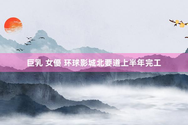 巨乳 女優 环球影城北要道上半年完工