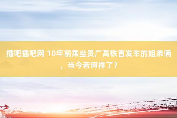 插吧插吧网 10年前乘坐贵广高铁首发车的姐弟俩，当今若何样了？