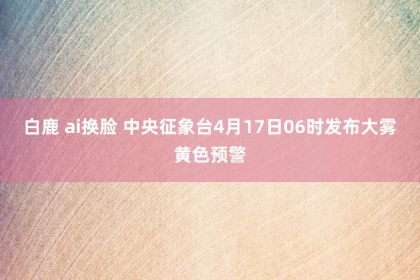 白鹿 ai换脸 中央征象台4月17日06时发布大雾黄色预警