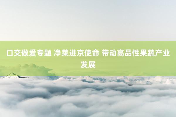 口交做爱专题 净菜进京使命 带动高品性果蔬产业发展
