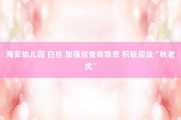 海安幼儿园 白丝 加强巡查排隐患 积极迎战“秋老虎”