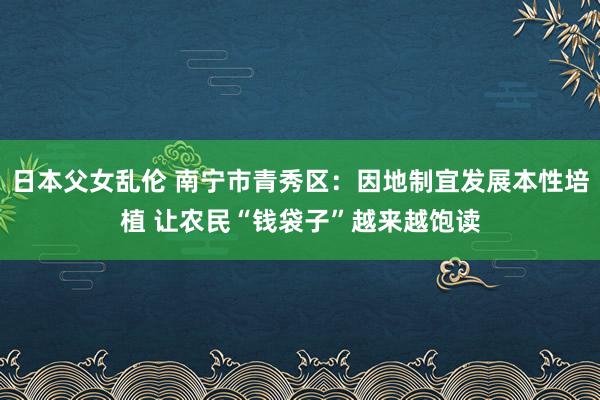 日本父女乱伦 南宁市青秀区：因地制宜发展本性培植 让农民“钱袋子”越来越饱读