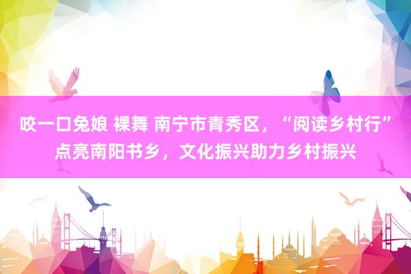 咬一口兔娘 裸舞 南宁市青秀区,“阅读乡村行”点亮南阳书乡,文化振兴助力乡村振兴