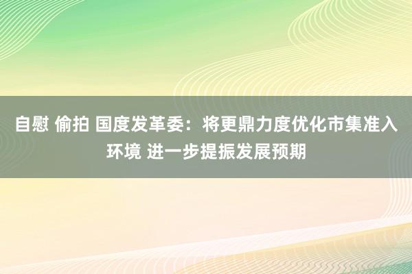 自慰 偷拍 国度发革委:将更鼎力度优化市集准入环境 进一步提振发展预期