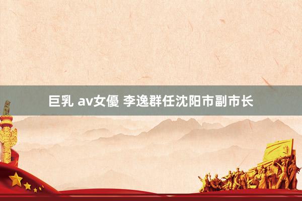 巨乳 av女優 李逸群任沈阳市副市长