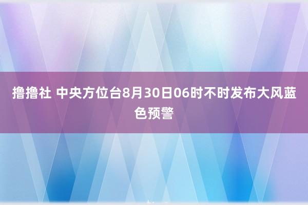 撸撸社 中央方位台8月30日06时不时发布大风蓝色预警