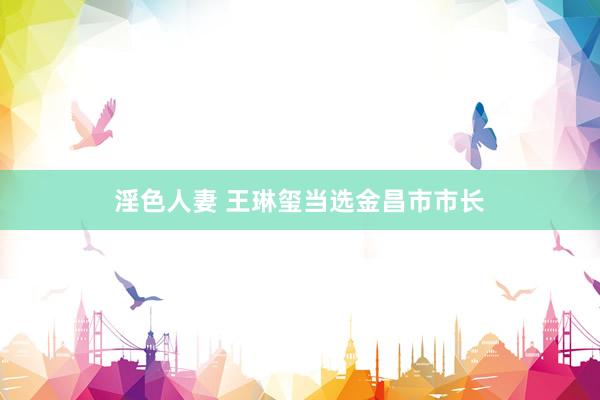 淫色人妻 王琳玺当选金昌市市长