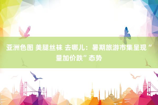 亚洲色图 美腿丝袜 去哪儿：暑期旅游市集呈现“量加价跌”态势