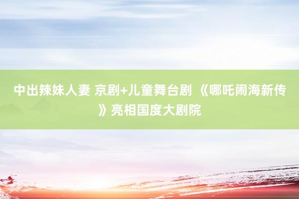 中出辣妹人妻 京剧+儿童舞台剧 《哪吒闹海新传》亮相国度大剧院