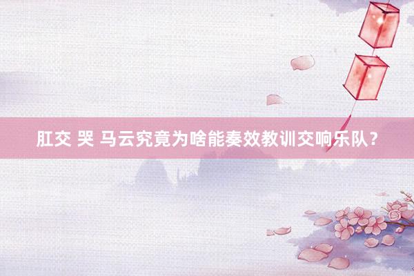 肛交 哭 马云究竟为啥能奏效教训交响乐队?