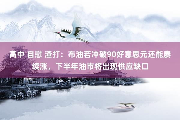 高中 自慰 渣打:布油若冲破90好意思元还能赓续涨,下半年油市将出现供应缺口