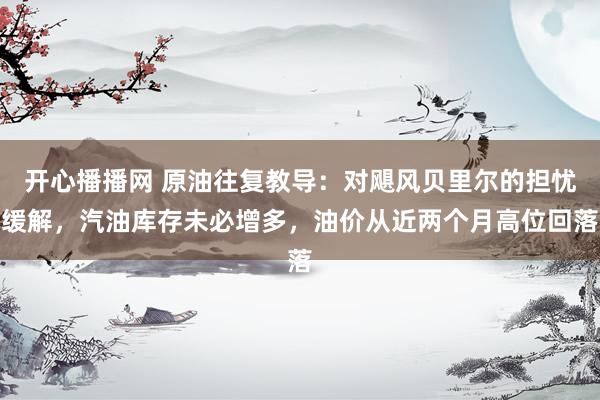 开心播播网 原油往复教导:对飓风贝里尔的担忧缓解,汽油库存未必增多,油价从近两个月高位回落