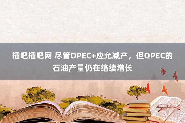 插吧插吧网 尽管OPEC+应允减产,但OPEC的石油产量仍在络续增长