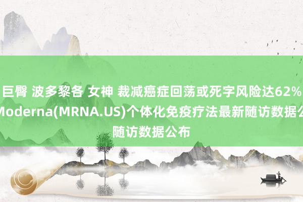 巨臀 波多黎各 女神 裁减癌症回荡或死字风险达62%!Moderna(MRNA.US)个体化免疫疗法最新随访数据公布