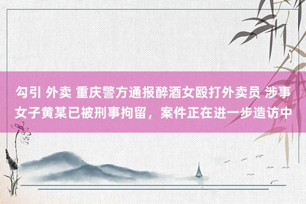 勾引 外卖 重庆警方通报醉酒女殴打外卖员 涉事女子黄某已被刑事拘留,案件正在进一步造访中