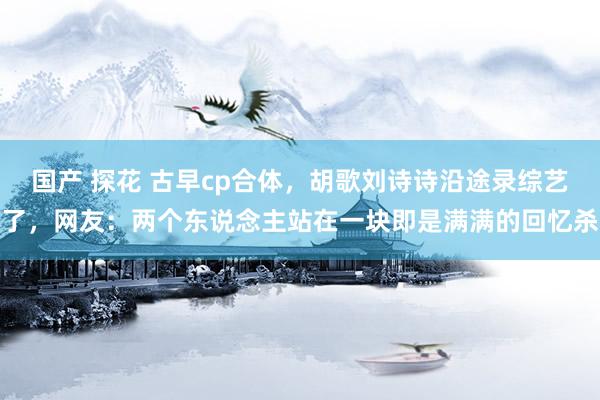 国产 探花 古早cp合体,胡歌刘诗诗沿途录综艺了,网友:两个东说念主站在一块即是满满的回忆杀