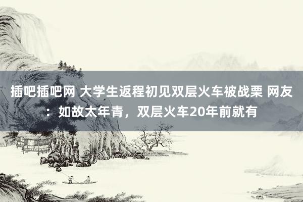插吧插吧网 大学生返程初见双层火车被战栗 网友:如故太年青,双层火车20年前就有