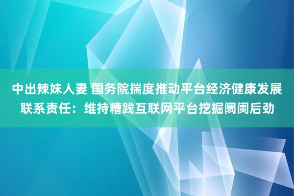 中出辣妹人妻 国务院揣度推动平台经济健康发展联系责任:维持糟践互联网平台挖掘阛阓后劲