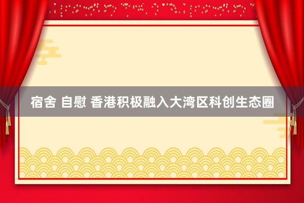 宿舍 自慰 香港积极融入大湾区科创生态圈