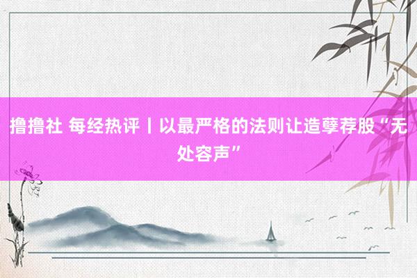 撸撸社 每经热评丨以最严格的法则让造孽荐股“无处容声”