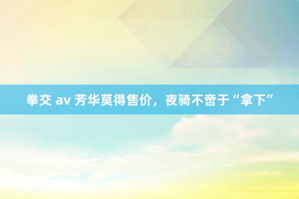 拳交 av 芳华莫得售价，夜骑不啻于“拿下”