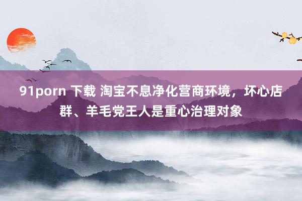 91porn 下载 淘宝不息净化营商环境，坏心店群、羊毛党王人是重心治理对象