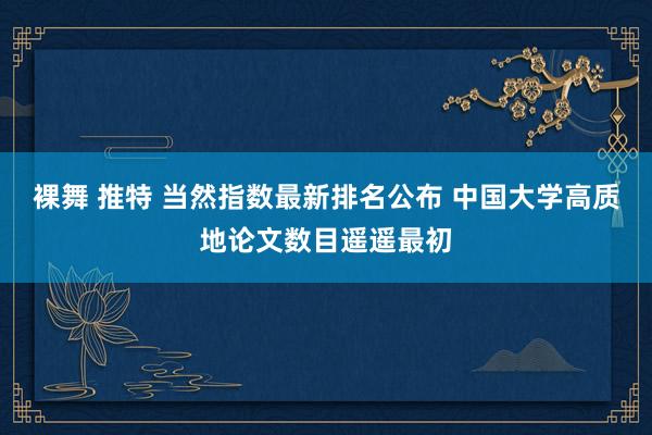 裸舞 推特 当然指数最新排名公布 中国大学高质地论文数目遥遥最初