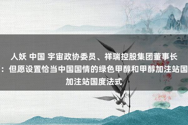 人妖 中国 宇宙政协委员、祥瑞控股集团董事长李书福:但愿设置恰当中国国情的绿色甲醇和甲醇加注站国度法式