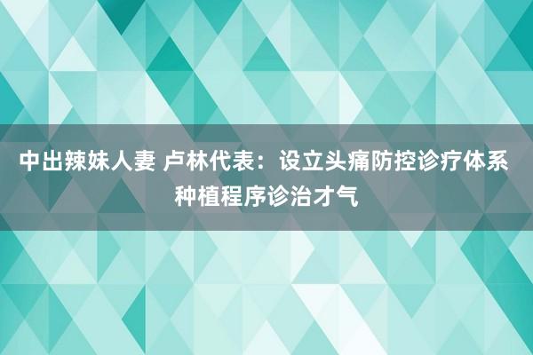 中出辣妹人妻 卢林代表：设立头痛防控诊疗体系 种植程序诊治才气