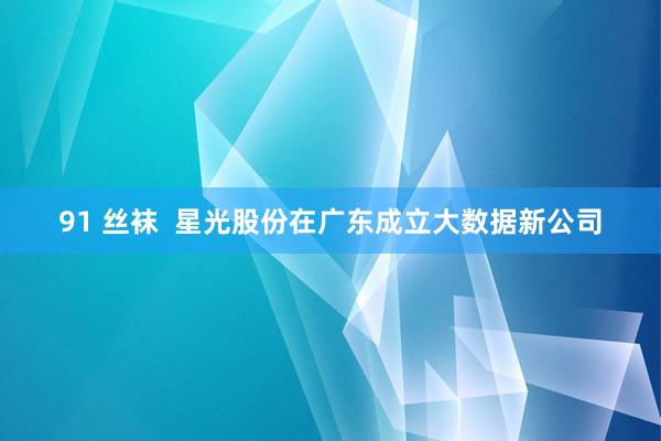 91 丝袜 星光股份在广东成立大数据新公司