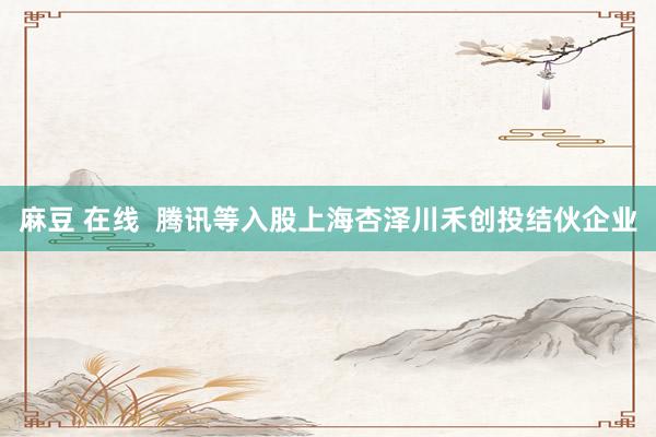 麻豆 在线 腾讯等入股上海杏泽川禾创投结伙企业