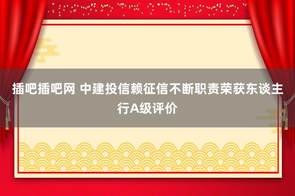 插吧插吧网 中建投信赖征信不断职责荣获东谈主行A级评价