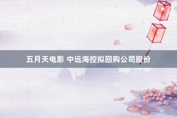 五月天电影 中远海控拟回购公司股份