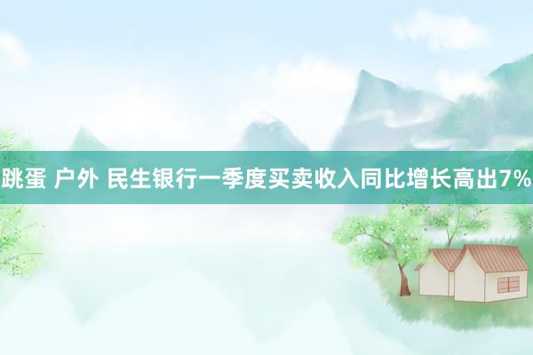 跳蛋 户外 民生银行一季度买卖收入同比增长高出7%